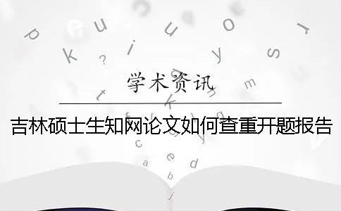 吉林硕士生知网论文如何查重？开题报告要查吗？